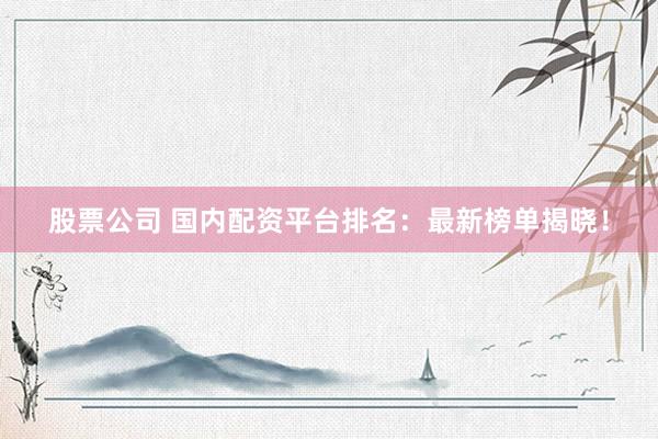 股票公司 国内配资平台排名：最新榜单揭晓！