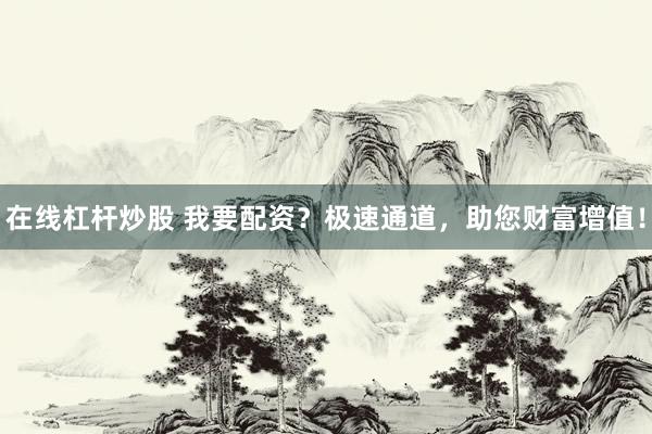 在线杠杆炒股 我要配资？极速通道，助您财富增值！