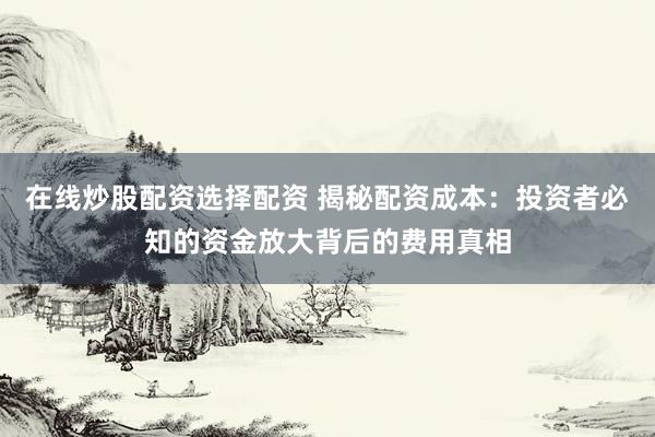 在线炒股配资选择配资 揭秘配资成本：投资者必知的资金放大背后的费用真相