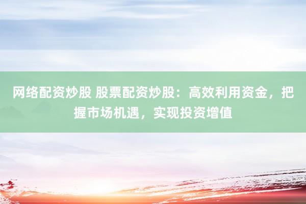 网络配资炒股 股票配资炒股：高效利用资金，把握市场机遇，实现投资增值