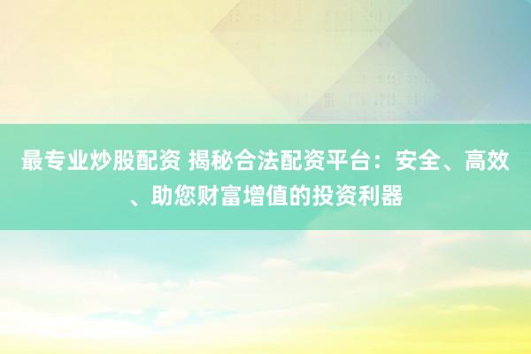 最专业炒股配资 揭秘合法配资平台：安全、高效、助您财富增值的投资利器