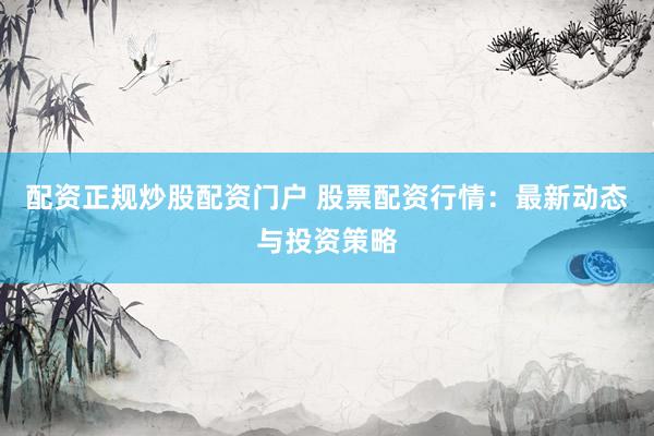 配资正规炒股配资门户 股票配资行情：最新动态与投资策略