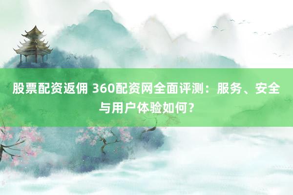 股票配资返佣 360配资网全面评测：服务、安全与用户体验如何？