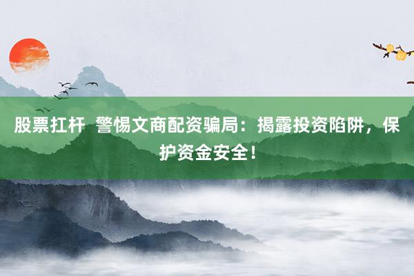 股票扛杆  警惕文商配资骗局：揭露投资陷阱，保护资金安全！