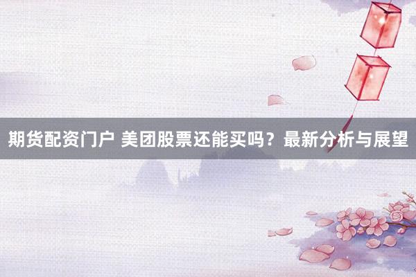期货配资门户 美团股票还能买吗？最新分析与展望
