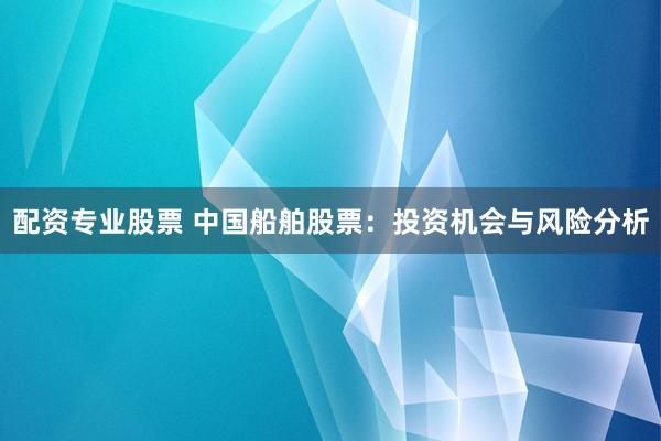 配资专业股票 中国船舶股票：投资机会与风险分析