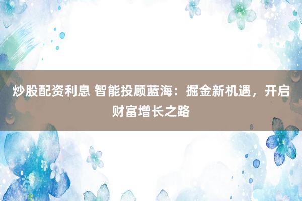 炒股配资利息 智能投顾蓝海：掘金新机遇，开启财富增长之路