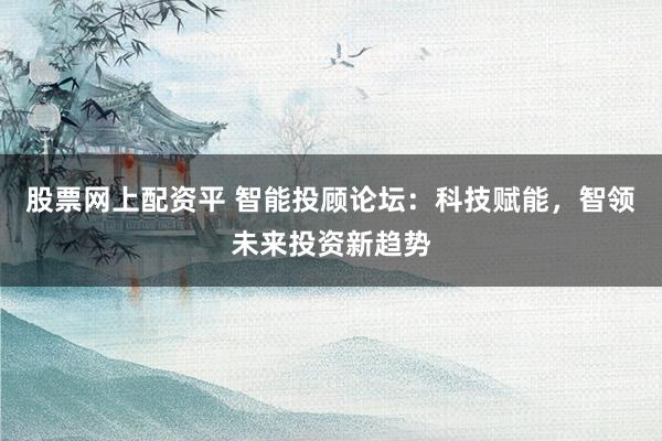股票网上配资平 智能投顾论坛：科技赋能，智领未来投资新趋势