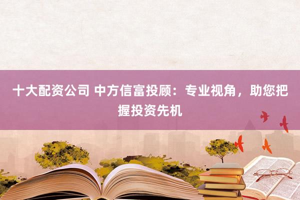 十大配资公司 中方信富投顾：专业视角，助您把握投资先机
