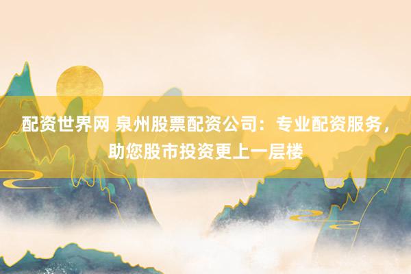 配资世界网 泉州股票配资公司：专业配资服务，助您股市投资更上一层楼