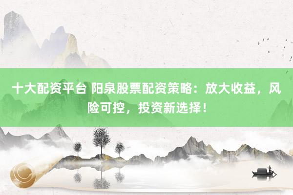 十大配资平台 阳泉股票配资策略：放大收益，风险可控，投资新选择！
