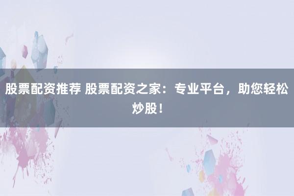 股票配资推荐 股票配资之家：专业平台，助您轻松炒股！