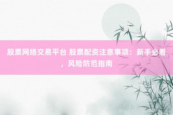 股票网络交易平台 股票配资注意事项：新手必看，风险防范指南