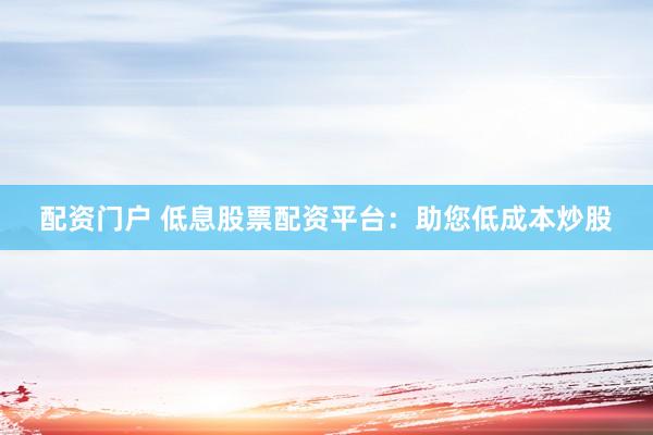 配资门户 低息股票配资平台：助您低成本炒股
