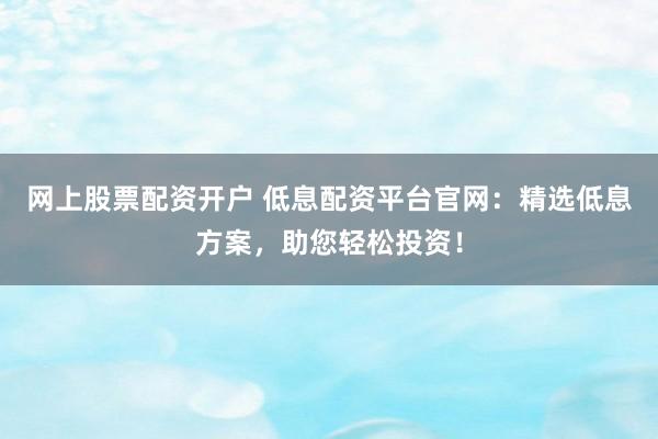 网上股票配资开户 低息配资平台官网：精选低息方案，助您轻松投资！