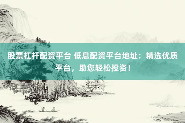 股票杠杆配资平台 低息配资平台地址：精选优质平台，助您轻松投资！