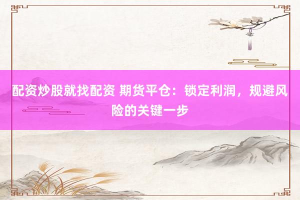 配资炒股就找配资 期货平仓：锁定利润，规避风险的关键一步