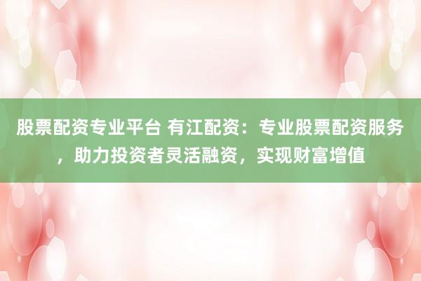 股票配资专业平台 有江配资：专业股票配资服务，助力投资者灵活融资，实现财富增值