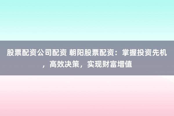 股票配资公司配资 朝阳股票配资：掌握投资先机，高效决策，实现财富增值
