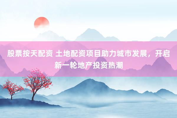 股票按天配资 土地配资项目助力城市发展，开启新一轮地产投资热潮