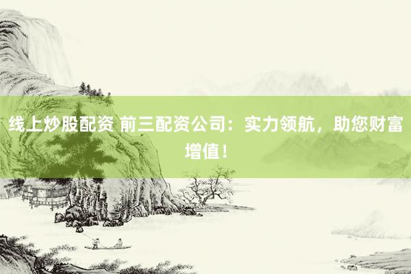 线上炒股配资 前三配资公司：实力领航，助您财富增值！