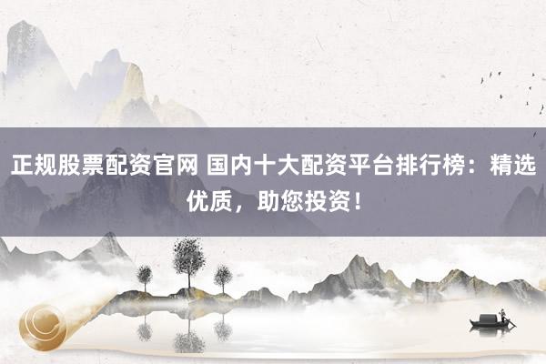 正规股票配资官网 国内十大配资平台排行榜：精选优质，助您投资！