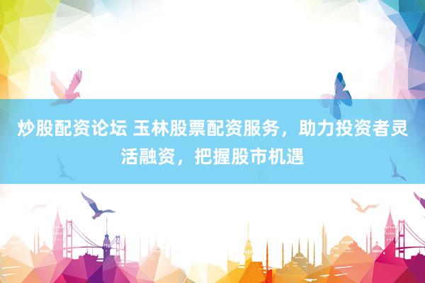 炒股配资论坛 玉林股票配资服务，助力投资者灵活融资，把握股市机遇