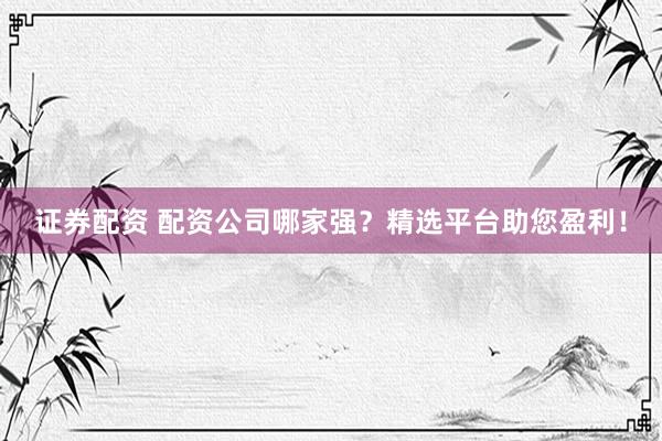 证券配资 配资公司哪家强？精选平台助您盈利！