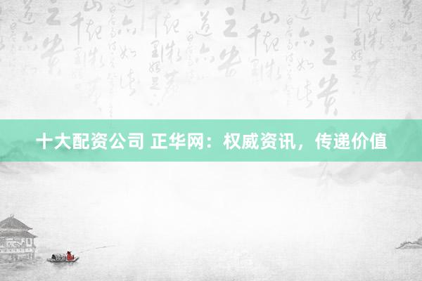 十大配资公司 正华网：权威资讯，传递价值