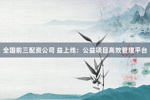 全国前三配资公司 益上线：公益项目高效管理平台