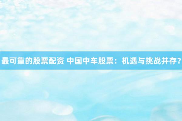 最可靠的股票配资 中国中车股票：机遇与挑战并存？