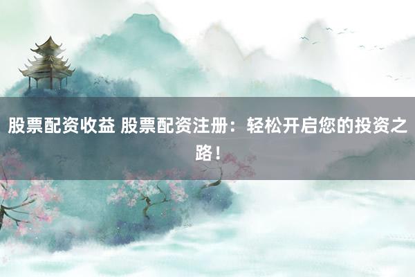 股票配资收益 股票配资注册：轻松开启您的投资之路！