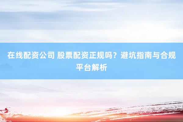 在线配资公司 股票配资正规吗？避坑指南与合规平台解析