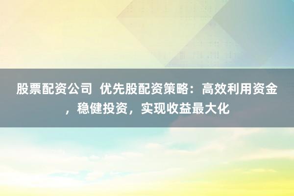 股票配资公司  优先股配资策略：高效利用资金，稳健投资，实现收益最大化