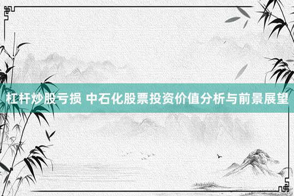 杠杆炒股亏损 中石化股票投资价值分析与前景展望