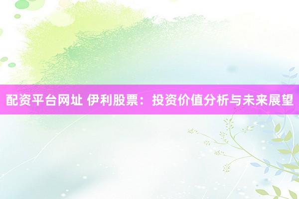 配资平台网址 伊利股票：投资价值分析与未来展望
