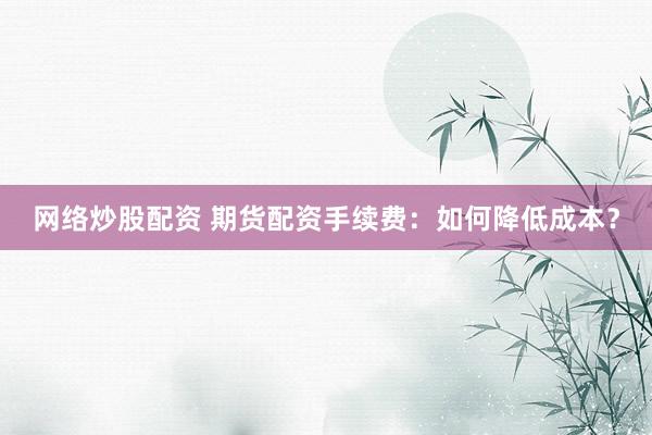 网络炒股配资 期货配资手续费：如何降低成本？