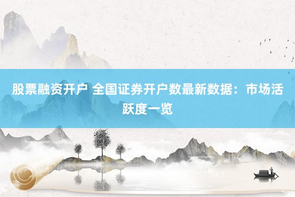 股票融资开户 全国证券开户数最新数据：市场活跃度一览