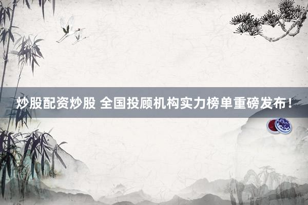 炒股配资炒股 全国投顾机构实力榜单重磅发布！