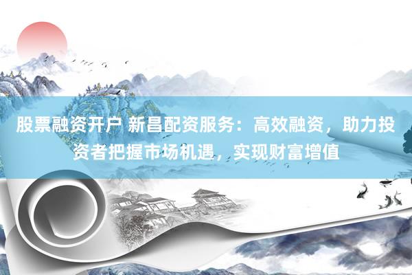 股票融资开户 新昌配资服务：高效融资，助力投资者把握市场机遇，实现财富增值