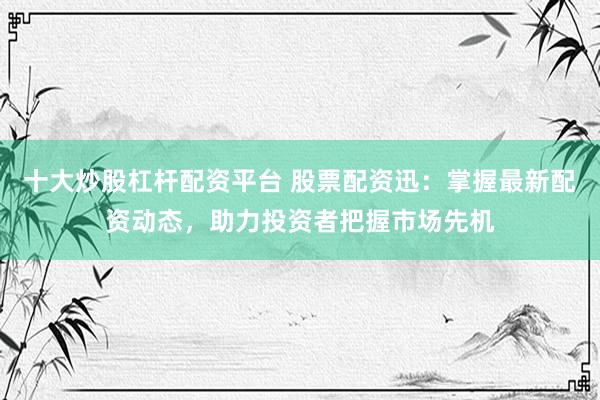 十大炒股杠杆配资平台 股票配资迅：掌握最新配资动态，助力投资者把握市场先机