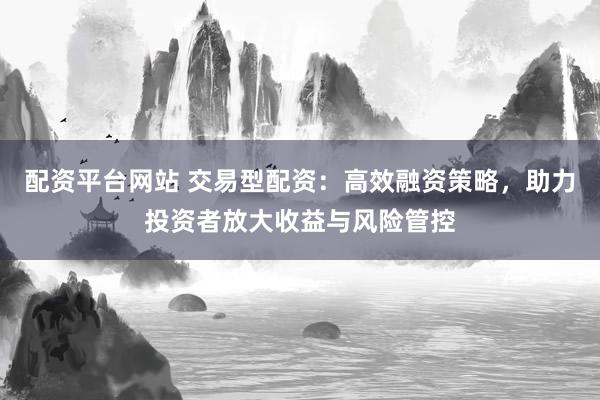 配资平台网站 交易型配资：高效融资策略，助力投资者放大收益与风险管控