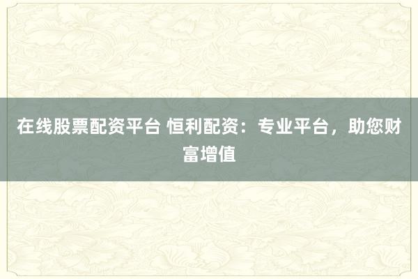 在线股票配资平台 恒利配资：专业平台，助您财富增值