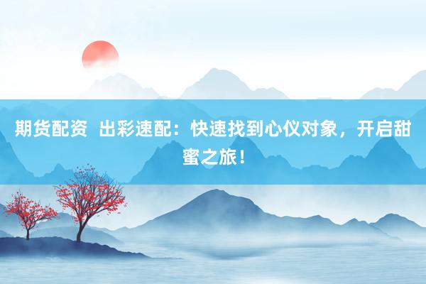 期货配资  出彩速配：快速找到心仪对象，开启甜蜜之旅！