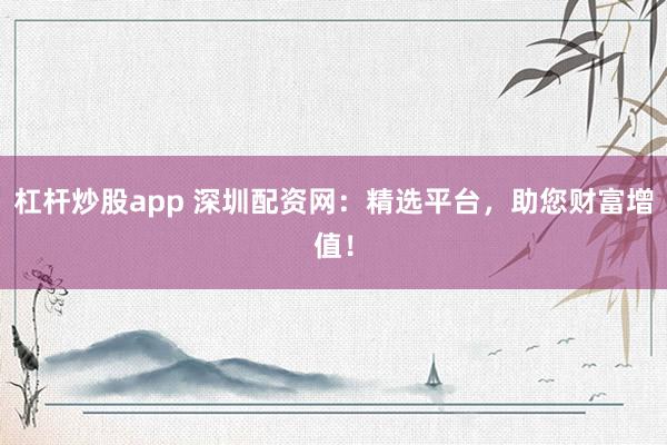 杠杆炒股app 深圳配资网：精选平台，助您财富增值！