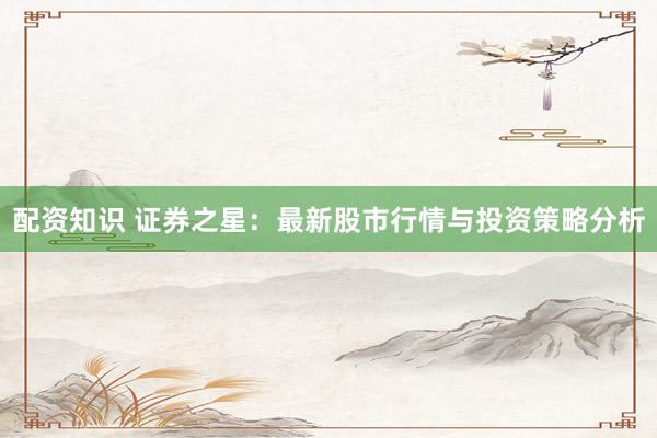 配资知识 证券之星：最新股市行情与投资策略分析