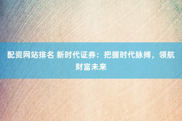 配资网站排名 新时代证券：把握时代脉搏，领航财富未来