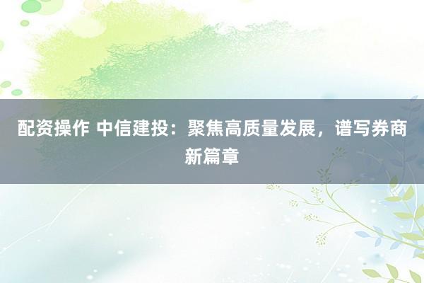 配资操作 中信建投：聚焦高质量发展，谱写券商新篇章
