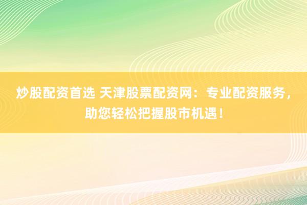 炒股配资首选 天津股票配资网：专业配资服务，助您轻松把握股市机遇！