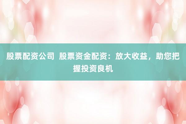 股票配资公司  股票资金配资：放大收益，助您把握投资良机